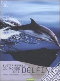 Il mondo dei delfini. Specie, comportamenti, leggende e curiosità dei cetacei dei nostri mari. Ediz. illustrata libro di Revelli Eletta