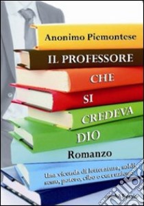 Il professore che si credeva Dio. Una vicenda di letteratura, soldi, sesso, potere, cibo e corruzione libro di Anonimo piemontese