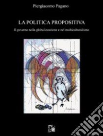 La politica propositiva. Il governo nella globalizzazione e nel multiculturalismo libro di Pagano Piergiacomo