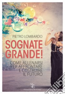 Sognate grande! Come allenarsi per affrontare e costruire il futuro libro di Lombardo Pietro