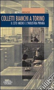 Colletti bianchi a Torino. Il ceto medio e l'industria privata (1900-1945) libro di Pesce Boris