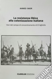 La resistenza libica alla colonizzazione italiana. Voci dal campo di El Agheila libro di Badr Ahmed