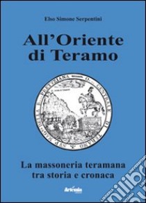 All'oriente di Teramo. La massoneria teramana tra storia e cronaca libro di Serpentini Elso Simone