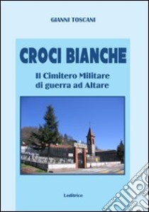 Croci bianche. Il cimitero militare di guerra ad Altare libro di Toscani Gianni