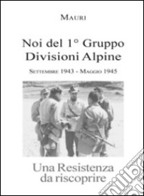 Noi del 1° Gruppo Divisioni Alpine. Settembre 1943-maggio 1945. Una resistenza da riscoprire libro di Martini Mauri Enrico