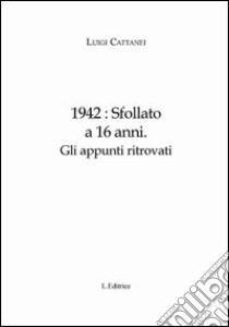 1942. Sfollato a 16 anni. Gli appunti ritrovati libro di Cattanei Luigi