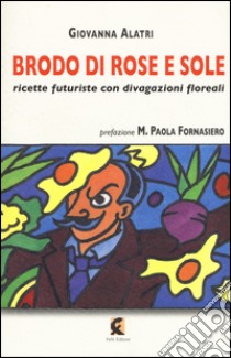 Brodo di rose e sole. Ricette futuriste con divagazioni floreali libro di Alatri Giovanna