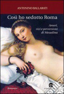 Così ho sedotto Roma. Amori, vizi e perversioni di Messalina libro di Ballarati Antonino