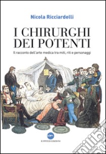 I chirurghi dei potenti. Il racconto dell'arte medica tra miti, riti e personaggi libro di Ricciardelli Nicola