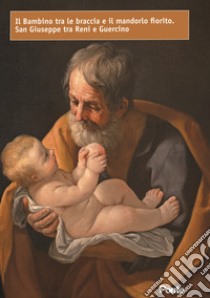 Il bambino tra le braccia e il mandorlo fiorito. San Giuseppe tra Reni e Guercino libro di Ferrini Marco; Giovanardi Alessandro