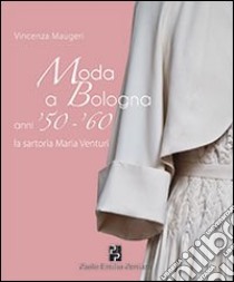 Moda a Bologna anni '50-'60. La sartoria Maria Venturi libro di Maugeri Vincenza