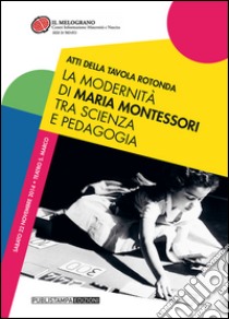 La modernità di Maria Montessori tra scienza e pedagogia. Atti della tavola rotonda libro di Associazione Il Melograno di Trento (cur.)