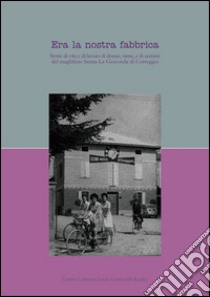 Era la nostra fabbrica. Storie di vita e di lavoro di donne, tante, e di uomini del magnifico Sicma-La Gioconda di Correggio libro di Catellani L. (cur.)
