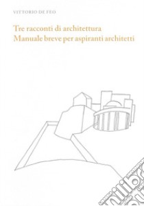 Tre racconti di architettura. Manuale breve per aspiranti architetti libro di De Feo Vittorio