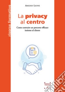 La privacy al centro. Come costruire un percorso efficace insieme al cliente libro di Leone Amedeo