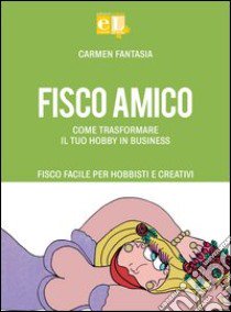 Fisco amico. Come trasformare il tuo hobby in business. Fisco facile per hobbisti e creativi libro di Fantasia Carmen