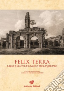 Felix terra. Capua e la Terra di Lavoro in età Longobarda. Atti del Convegno libro di Marazzi F. (cur.)