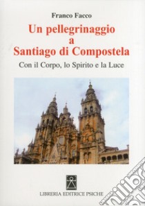 Un pellegrinaggio a Santiago di Compostela. Con il corpo, lo spirito e la luce libro di Facco Franco