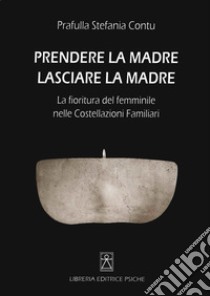 Prendere la madre lasciare la madre. La fioritura del femminile nelle costellazioni familiari libro di Contu Stefania