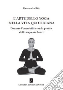 L'arte dello yoga nella vita quotidiana. Danzare l'immobilità con la pratica delle sequenze brevi libro di Rito Alessandra