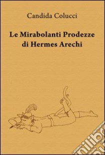 Le mirabolanti prodezze di Hermes Arechi libro di Colucci Candida