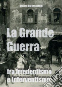 La Grande Guerra tra irredentismo e interventismo libro di Baldessarelli Franco