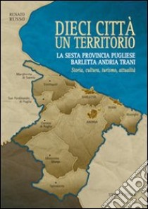 Dieci città un territorio. La sesta provincia pugliese Barletta Andria Trani. Storia, cultura, turismo, attualità libro di Russo Renato