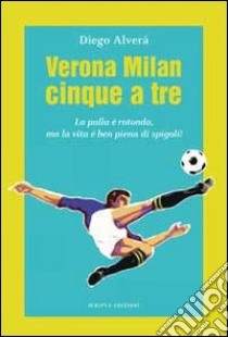 Verona Milan cinque a tre. La palla è rotonda ma la vita è ben piena di spigoli libro di Alverà Diego