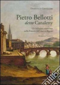 Pietro Belloti detto Canaletty. Un vedutista veneziano nella Francia dell'Ancien Regime libro di Crivellari Domenico