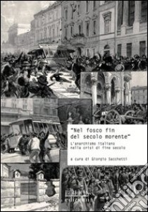 «Nel fosco fin del secolo morente». L'anarchismo italiano nella crisi di fine secolo. Atti del Convegno di studi storici (Carrara, 29 ottobre 2011) libro di Sacchetti G. (cur.)