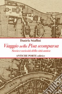 Viaggio nella Pisa scomparsa. Storia e curiosità della città antica libro di Stiaffini Daniela