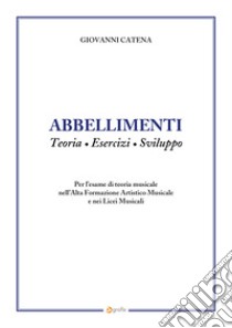 Abbellimenti. Teoria, esercizi, sviluppo. Per l'esame di teoria musicale nell'Alta Formazione Artistico Musicale e nei Licei Musicali libro di Catena Giovanni