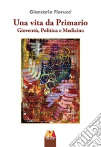 Una vita da Primario. Gioventù, politica e medicina libro di Fiorucci Giancarlo