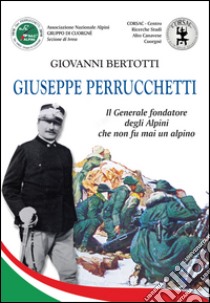 Giuseppe Perrucchetti. Il generale fondatore degli alpini che non fu mai un alpino libro di Bertotti Giovanni
