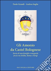 Gli Amonio da Castel Bolognese. Storia di una famiglia romagnola fra la via Emilia, Roma e Parigi libro di Grandi Paolo; Soglia Andrea