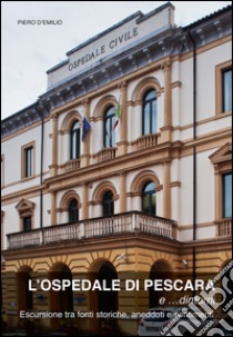 L'ospedale di Pescara e... dintorni. Escursioni tra fonti storiche, aneddoti e sentimenti libro di D'Emilio Piero