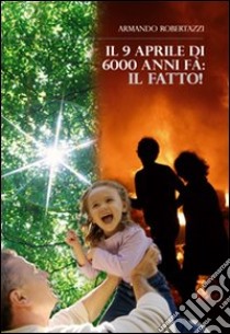 Il 9 Aprile di 6000 anni fa. Il fatto! libro di Robertazzi Armando