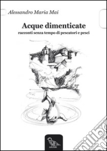 Acque dimenticate. Racconti senza tempo di pescatori e pesci libro di Mai Alessandro M.