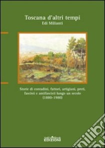 Toscana d'altri tempi. Storia di contadini, artigiani, fattori, preti, fascisti e antifascisti lungo un secolo (1880-1980) libro di Milianti Edi