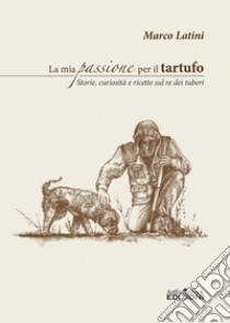 La mia passione per il tartufo. Storie, curiosità e ricette sul re dei tuberi libro di Latini Marco