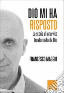 Dio mi ha risposto. La storia di Francesco Maggio e della trasformazione che Dio ha operato in lui libro di Maggio Francesco; Artioli A. (cur.)