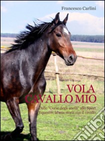 Vola cavallo mio. Dalle «corse degli anelli» allo sport equestre , la mia storia con il cavallo libro di Carlini Francesco