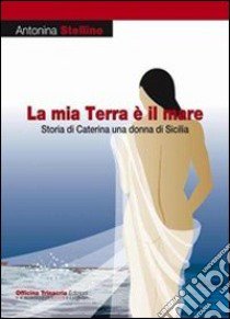 La mia terra è il mare. Storia di Caterina una donna di Sicilia libro di Stellino Antonina