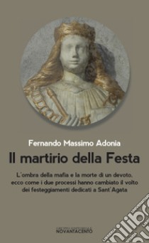 Il martirio della festa. L'ombra della mafia e la morte di un devoto, ecco come i due processi hanno cambiato il volto dei festeggiamenti dedicati a sant'Agata libro di Adonia Fernando Massimo