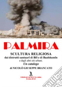 Palmira. Scultura religiosa. Dai distrutti santuari di Bêl e Baalshamîn e dagli altri siti urbani. Un catalogo libro di Brancato Nicolò Giuseppe