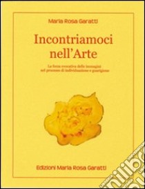 Incontriamoci nell'«Arte». La forza evocativa delle immagini nel processo di individuazione e guarigione libro di Garatti M. Rosa