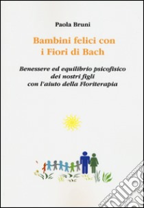 Bambini felici con i fiori di Bach. Benessere ed equilibrio psicofisico dei nostri figli con l'aiuto della floriterapia libro di Bruni Paola