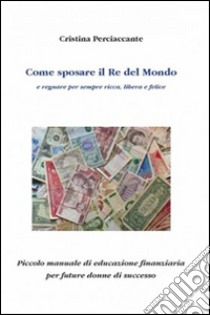 Come sposare il Re del mondo e regnare per sempre ricca, libera e felice. Piccolo manuale di educazione finanziaria per future donne di successo libro di Perciaccante Cristina