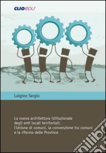 La nuova architettura istituzionale degli enti locali territoriali. L'Unione di comuni, la convenzione tra comuni e la riforma delle Province libro di Sergio Luigino