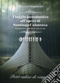 Viaggio introduttivo all'opera di Santiago Calatrava. L'architettura, sintesi di tutte le arti libro di Mazzucato Francesca